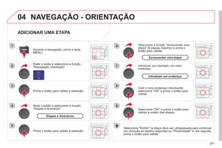 241
04
1
2
3
5
6
7
8
9
4
NAVEGAÇÃO - ORIENTAÇÃO
ADICIONAR UMA ETAPA
Seleccione "Estrito" (a etapa deve ser ultrapassada para continuar
em direcção ao destino seguinte) ou "Proximidade" e, em seguida,
prima o botão para validar.
Durante a navegação, prima a tecla
MENU.
Rode o botão e seleccione a função
"Navegação orientação".
Prima o botão para validar a selecção.
Rode o botão e seleccione a função
"Etapas e itinerários".
Prima o botão para validar a selecção.
Etapas e itinerários
Introduza, por exemplo, um novo
endereço.
Com o novo endereço introduzido,
seleccione "OK" e prima o botão para
validar.
Introduzir um endereço
Seleccione a função "Acrescentar uma
etapa" (9 etapas máximo) e prima o
botão para validar.
Acrescentar uma etapa
Seleccione "OK" e prima o botão para
validar a ordem das etapas.
 