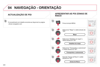 244
04
1
2
3
5
4
NAVEGAÇÃO - ORIENTAÇÃO
Seleccione "Mapa" e valide através de
"OK".
Prima de tecla MENU.
Seleccione "Transportes e automóveis"
e valide através de "OK".
Seleccione "Detalhes do mapa" e
valide através de "OK".
O procedimento em detalhe encontra-se disponível na página
citroen.navigation.com
ACTUALIZAÇÃO DE POI
APRESENTAR AS POI ZONAS DE
RISCO
Assinale "Zonas de Risco" e valide
através de "OK".
Mapa
Detalhes do mapa
Transportes e automóveis
Zonas de Risco
 