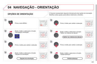 245
04
2
3
4
5
6
7
8
NAVEGAÇÃO - ORIENTAÇÃO
OPÇÕES DE ORIENTAÇÃO
Rode o botão e seleccione a função
"Navegação orientação".
Prima a tecla MENU.
Rode o botão e seleccione a função
"Opções de orientação".
Prima o botão para validar a selecção.
Rode o botão e seleccione a função
"Definir os critérios de cálculo".
Prima o botão para validar a selecção.
Rode o botão e seleccione a função
"Distância/tempo".
Prima o botão para validar a selecção.
O itinerário apresentado depende directamente das opções de orientação.
Modificar estas opções pode alterar totalmente o itinerário.
Opções de orientação
Definir os critérios de cálculo
Distância/tempo
 