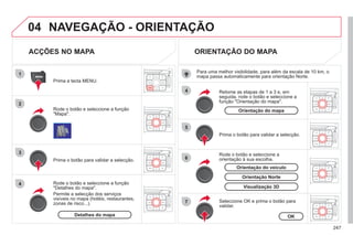 247
04
1
2
3
4
4
5
6
7
NAVEGAÇÃO - ORIENTAÇÃO
ACÇÕES NO MAPA
Rode o botão e seleccione a função
"Mapa".
Prima a tecla MENU.
Rode o botão e seleccione a função
"Detalhes do mapa".
Permite a selecção dos serviços
visíveis no mapa (hotéis, restaurantes,
zonas de risco...).
Prima o botão para validar a selecção.
ORIENTAÇÃO DO MAPA
Prima o botão para validar a selecção.
Retome as etapas de 1 a 3 e, em
seguida, rode o botão e seleccione a
função "Orientação do mapa".
Seleccione OK e prima o botão para
validar.
Rode o botão e seleccione a
orientação à sua escolha.
Para uma melhor visibilidade, para além da escala de 10 km, o
mapa passa automaticamente para orientação Norte.
Detalhes do mapa OK
Orientação do mapa
Visualização 3D
Orientação Norte
Orientação do veículo
 