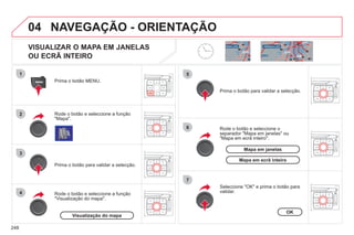 248
04
2
3
4
5
6
7
NAVEGAÇÃO - ORIENTAÇÃO
VISUALIZAR O MAPA EM JANELAS
OU ECRÃ INTEIRO
Rode o botão e seleccione a função
"Mapa".
Prima o botão MENU.
Rode o botão e seleccione a função
"Visualização do mapa".
Prima o botão para validar a selecção.
Rode o botão e seleccione o
separador "Mapa em janelas" ou
"Mapa em ecrã inteiro".
Prima o botão para validar a selecção.
Seleccione "OK" e prima o botão para
validar.
Visualização do mapa
OK
Mapa em janelas
Mapa em ecrã inteiro
 