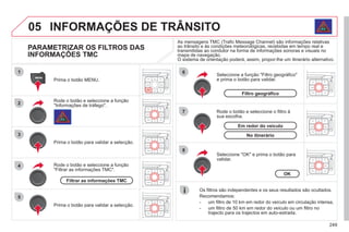 249
05
1
2
3
5
6
7
8
4
INFORMAÇÕES DE TRÂNSITO
PARAMETRIZAR OS FILTROS DAS
INFORMAÇÕES TMC
Rode o botão e seleccione a função
"Informações de tráfego".
Prima o botão MENU.
Prima o botão para validar a selecção.
Rode o botão e seleccione a função
"Filtrar as informações TMC".
Rode o botão e seleccione o filtro à
sua escolha.
Seleccione a função "Filtro geográfico"
e prima o botão para validar.
Os filtros são independentes e os seus resultados são ocultados.
Recomendamos:
- um filtro de 10 km em redor do veículo em circulação intensa,
- um filtro de 50 km em redor do veículo ou um filtro no
trajecto para os trajectos em auto-estrada.
Seleccione "OK" e prima o botão para
validar.
As mensagens TMC (Trafic Message Channel) são informações relativas
ao trânsito e às condições meteorológicas, recebidas em tempo real e
transmitidas ao condutor na forma de informações sonoras e visuais no
g
ç g p
mapa de navegação.
O sistema de orientação poderá, assim, propor-lhe um itinerário alternativo.
g
p g ç
Prima o botão para validar a selecção.
Filtrar as informações TMC
OK
Filtro geográfico
No itinerário
Em redor do veículo
 