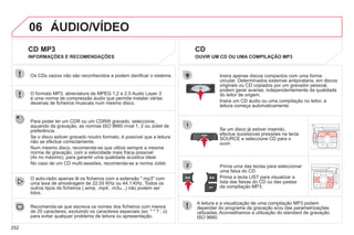 252
06
1
2
CD MP3
O formato MP3, abreviatura de MPEG 1,2 e 2.5 Audio Layer 3
é uma norma de compressão áudio que permite instalar várias
dezenas de ficheiros musicais num mesmo disco.
Os CDs vazios não são reconhecidos e podem danificar o sistema.
Recomenda-se que escreva os nomes dos ficheiros com menos
de 20 caracteres, excluindo os caracteres especiais (ex: " " ? ; ù)
para evitar qualquer problema de leitura ou apresentação.
O auto-rádio apenas lê os ficheiros com a extensão ".mp3" com
uma taxa de amostragem de 22,05 KHz ou 44,1 KHz. Todos os
outros tipos de ficheiros (.wma, .mp4, .m3u...) não podem ser
lidos.
Se um disco já estiver inserido,
efectue sucessivas pressões na tecla
SOURCE e seleccione CD para o
ouvir.
Insira apenas discos compactos com uma forma
circular. Determinados sistemas antipirataria, em discos
originais ou CD copiados por um gravador pessoal,
podem gerar avarias, independentemente da qualidade
do leitor de origem.
Insira um CD áudio ou uma compilação no leitor, a
leitura começa automaticamente.
A leitura e a visualização de uma compilação MP3 podem
depender do programa de gravação e/ou das parametrizações
utilizadas. Aconselhamos a utilização do standard de gravação
ISO 9660.
Prima uma das teclas para seleccionar
uma faixa do CD.
Prima a tecla LIST para visualizar a
lista das faixas do CD ou das pastas
da compilação MP3.
CD
OUVIR UM CD OU UMA COMPILAÇÃO MP3
INFORMAÇÕES E RECOMENDAÇÕES
Para poder ler um CDR ou um CDRW gravado, seleccione,
aquando da gravação, as normas ISO 9660 nível 1, 2 ou Joliet de
preferência.
Se o disco estiver gravado noutro formato, é possível que a leitura
não se efectue correctamente.
Num mesmo disco, recomenda-se que utilize sempre a mesma
norma de gravação, com a velocidade mais fraca possível
(4x no máximo), para garantir uma qualidade acústica ideal.
No caso de um CD multi-sessões, recomenda-se a norma Joliet.
 