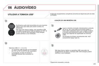 253
06
1
2
1
ÁUDIO/VÍDEO
UTILIZAR A TOMADA USB*
Memória USB (1.1, 1.2 e 2.0):
- as memórias USB deverão ser formatadas
em FAT ou FAT 32 (NTFS não suportado),
- a navegação na base do ficheiro é
efectuada através dos comandos no
volante,
Os ficheiros audio são transmitidos de uma memória
USB ao seu auto-rádio para serem ouvidos via
altifalantes.
Não ligue nem discos rígidos, nem aparelhos USB
para além de memórias USB formatadas em FAT 16
ou FAT 32 (NTFS não suportado). Esta situação
poderá danificar a sua instalação.
Não ligue discos rígidos ou aparelhos USB, para além de
equipamentos de áudio, à tomada USB. Esta situação poderá
danificar a sua instalação.
Ligue a memória à tomada, directamente ou através
de um fio. Se o auto-rádio se encontrar ligado, a
fonte USB é detectada assim que é ligada. A leitura
é iniciada automaticamente após um determinado
tempo que depende da capacidade da memória
USB).
Os formatos de ficheiro reconhecidos são .mp3
(unicamente mpeg1 layer 3).
A lista dos equipamentos compatíveis encontra-se disponível junto da rede
CITROËN.
LIGAÇÃO DE UMA MEMÓRIA USB
* Disponível consoante o veículo.
 