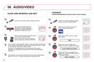 254
06
1
2
4
3
5
1
2
3
ÁUDIO/VÍDEO
OUVIR UMA MEMÓRIA USB MP3
Se uma outra fonte estiver em
reprodução, efectue pressões
sucessivas na tecla SOURCE e
seleccione "USB" para ouvir.
Insira uma memória USB no espaço previsto.
Para ejectar a memória USB, utilize o menu de atalho (pressão em
ok) ou prima a tecla MENU, seleccione "Funções de áudio", "USB"
e, em seguida, seleccione "Ejectar USB".
A leitura e a visualização de uma compilação MP3 podem
depender do programa de gravação e/ou das parametrizações
utilizadas.
Seleccione "USB" e prima o botão
para validar.
Insira uma memória USB no espaço
previsto e prima o botão MENU.
JUKEBOX
USB
Seleccione "Disco completo" para
copiar toda a memória USB e prima o
botão para validar.
Disco completo
Seleccione "Copiar USB para a
jukebox" e prima o botão para validar.
Copiar USB para jukebox
Seleccione "Funções de áudio" e
prima o botão para validar.
Prima uma das teclas para seleccionar
uma faixa da memória USB.
Prima a tecla LIST para visualizar a
lista de pastas da memória USB MP3.
COPIAR UMA MEMÓRIA USB MP3 PARA O DISCO RÍGIDO
Para ser lida, uma memória USB deverá encontrar-se formatada
para FAT 16 ou 32. O leitor lê apenas as memórias USB.
 