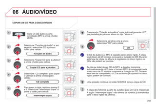 255
06
1
2
4
3
6
5
COPIAR UM CD PARA O DISCO RÍGIDO
Seleccione "Funções de áudio" e, em
seguida, seleccione CD e prima o
botão para validar.
Insira um CD áudio ou uma
compilação MP3 e prima o botão
MENU.
Seleccione "Copiar CD para a jukebox"
e prima o botão para validar.
Seleccione as letras uma a uma e
seleccione "OK" para validar.
O separador "Criação automática" copia automaticamente o CD
por predefinição para um álbum do tipo "álbum n.º".
O CD de áudio ou o MP3 é copiado para o disco rígido. A cópia
pode durar até 20 minutos consoante a duração do CD. Durante
esta fase de cópia, os álbuns já registados no disco rígido e os
CDs não podem ser ouvidos.
Se não se tratar de um CD de MP3, a Jukebox comprime
automaticamente o CD para o formato MP3. A compressão pode
durar cerca de 20 minutos consoante a duração do CD. Durante
esta fase de compressão, o CD e os álbuns já copiados no disco
rígido podem ser ouvidos.
Uma pressão contínua no botão SOURCE inicia a cópia do CD.
Funções de áudio
OK
Copiar CD para a jukebox
Seleccione "CD completo" para copiar
o CD todo e prima o botão para
validar.
CD completo
Para parar a cópia, repita os pontos 2
e 3. Seleccione "Interromper cópia" e
prima o botão para validar.
Interromper cópia
A cópia dos ficheiros a partir da Jukebox para um CD é impossível.
A acção "Interromper cópia" não elimina os ficheiros já transferidos
para o disco rígido da jukebox.
 