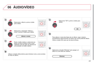 257
06
5
6
7
8
ÁUDIO/VÍDEO
Seleccione o separador "Alterar o
nome" e prima o botão para validar.
Seleccione o álbum e prima o botão
para validar.
Utilizar o teclado alfanumérico para introduzir uma a uma as letras
do título do álbum.
Rode o botão rotativo e seleccione as
letras do título do álbum uma a uma
validando uma de cada vez através de
uma pressão no botão rotativo.
Alterar o nome
Para alterar o nome das faixas de um álbum, siga o mesmo
procedimento seleccionando as faixas cujo nome pretende alterar.
Utilize o botão ESC para sair da lista de faixas.
Seleccione "OK" e prima o botão para
validar.
OK
Seleccione a função "Eliminar" para apagar um
álbum ou uma faixa da Jukebox.
Eliminar
 