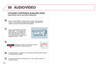 258
06
1
2
ÁUDIO/VÍDEO
Ligue o equipamento nómada
(leitor MP3…) às tomadas de
áudio (branca e vermelha, de
tipo RCA) situadas no porta-
luvas utilizando um cabo áudio
adaptado (JACK - RCA).
Prima o botão MENU e seleccione a função "Configuração",
"Sons" e, em seguida, "Activar fonte auxiliar" para activar a
entrada auxiliar do rádio-telefone NaviDrive.
É impossível copiar os ficheiros para o disco rígido a partir da
entrada auxiliar.
Efectue pressões sucessivas na tecla
SOURCE e seleccione AUX.
UTILIZAR A ENTRADA AUXILIAR (AUX)
CABO ÁUDIO (JACK- RCA) NÃO FORNECIDO
A apresentação e a gestão dos comandos são efectuadas através
de equipamento portátil.
 
