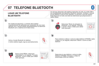 261
07
1
2
3
4
TELEFONE BLUETOOTH
LIGAR UM TELEFONE
BLUETOOTH
Active a função Bluetooth do telefone.
O último telefone ligado, liga-se automaticamente.
Por razões de segurança, o condutor deve realizar
imperativamente as operações que necessitam de uma maior
atenção com o veículo parado (emparelhamento do telemóvel
Bluetooth com o sistema do kit mãos livres).
Prima a tecla MENU, seleccione
"Telemática" e, em seguida, "Funções
Bluetooth". Prima o botão para validar
cada operação.
Para conhecer e alterar o nome do rádio-telefone CITROËN, repita
a etapa 2 e, em seguida, seleccione "Alterar o nome do rádio-
telefone".
Seleccione "Modo de activação do
bluetooth" e, em seguida, "Activado
e visível". Prima o botão para validar
cada operação.
Seleccione no seu telefone o nome do rádio-
telefone CITROËN. Introduza o código de
autenticação (0000 por defeito).
Os serviços oferecidos pelo telefone dependem da rede, do cartão SIM e
da compatibilidade dos aparelhos Bluetooth utilizados. Verifique o manual
do seu telefone e junto do seu operador, os serviços a que tem acesso.
Está disponível na rede uma lista dos telemóveis que proporcionam a
melhor oferta.
 