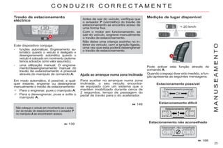 25
M
A
N
U
S
E
A
M
E
N
T
O
166
Travão de estacionamento
eléctrico Antes de sair do veículo, verifique que
o avisador P (vermelho) do travão de
estacionamento se encontra aceso de
uma forma fixa.
Com o motor em funcionamento, se
sair do veículo, engrene manualmente
o travão de estacionamento.
Não deixe uma criança sozinha no in-
terior do veículo, com a ignição ligada,
uma vez que esta poderá desengrenar
o travão de estacionamento.
Medição de lugar disponível
Pode activar esta função através do
comando A.
Quando o espaço tiver sido medido, a fun-
ção apresenta as seguintes mensagens:
< 20 km/h
Estacionamento possível
Estacionamento difícil
Estacionamento não aconselhado
Este dispositivo conjuga:
- funções automáticas: Engrenamento au-
tomático quando o veículo é desligado e
desengrenamento automático quando o
veículo é colocado em movimento (automa-
tismos activados como valor assumido);
- uma utilização manual: O engrena-
mento/desengrenamento manual do
travão de estacionamento é possível
através do manípulo de comando A. Ajuda ao arranque numa zona inclinada
Para auxiliar no arranque numa zona
inclinada, o seu veículo encontra-
se equipado com um sistema que o
mantém imobilizado durante cerca de
2 segundos, tempo de passagem do
pedal de travão para o do acelerador.
146
C O N D U Z I R C O R R E C T A M E N T E
139
Não coloque o veículo em movimento se o avisa-
dor do travão de estacionamento e o avisador P
no manípulo A se encontrarem acesos.
Em modo automático, é possível, a qual-
quer instante, engrenar ou desengrenar
manualmente o travão de estacionamento:
Para o engrenar, puxe o manípulo A.
Para o desengrenar, puxe e solte o
manípulo A.
 
