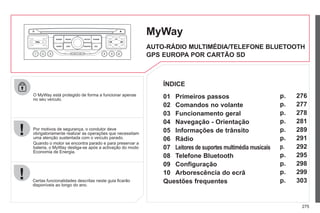 275
O MyWay está protegido de forma a funcionar apenas
no seu veículo.
Certas funcionalidades descritas neste guia ficarão
disponíveis ao longo do ano.
MyWay
Por motivos de segurança, o condutor deve
obrigatoriamente realizar as operações que necessitam
uma atenção sustentada com o veículo parado.
Quando o motor se encontra parado e para preservar a
bateria, o MyWay desliga-se após a activação do modo
Economia de Energia.
AUTO-RÁDIO MULTIMÉDIA/TELEFONE BLUETOOTH
GPS EUROPA POR CARTÃO SD
01 Primeiros passos
ÍNDICE
02 Comandos no volante
03 Funcionamento geral
04 Navegação - Orientação
05 Informações de trânsito
06 Rádio
07 Leitores de suportes multimédia musicais
08 Telefone Bluetooth
09 Configuração
10 Arborescência do ecrã
p.
p.
p.
p.
p.
p.
p.
p.
p.
p.
Questões frequentes p.
276
277
278
281
289
291
292
295
298
299
303
 