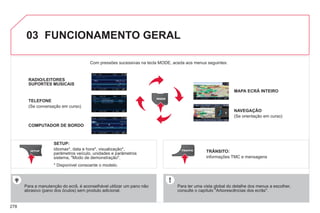 278
03 FUNCIONAMENTO GERAL
Para ter uma vista global do detalhe dos menus a escolher,
consulte o capítulo "Arborescências dos ecrãs".
Com pressões sucessivas na tecla MODE, aceda aos menus seguintes:
Para a manutenção do ecrã, é aconselhável utilizar um pano não
abrasivo (pano dos óculos) sem produto adicional.
RADIO/LEITORES
SUPORTES MUSICAIS
TELEFONE
(Se conversação em curso)
MAPA ECRÃ INTEIRO
NAVEGAÇÃO
(Se orientação em curso)
SETUP:
idiomas*, data e hora*, visualização*,
parâmetros veículo, unidades e parâmetros
sistema, "Modo de demonstração".
TRÂNSITO:
informações TMC e mensagens
* Disponível consoante o modelo.
COMPUTADOR DE BORDO
 