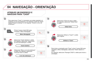 283
04
1
2
3
5
4
NAVEGAÇÃO - ORIENTAÇÃO
ATRIBUIR UM ENDEREÇO E
NAVEGAR PARA "CASA"
Prima 2 vezes a tecla NAV para
visualizar o Menu Navegação.
Para seleccionar "Casa", é necessário que esteja registado um
endereço no livro de endereços, por exemplo a partir de "Inserir
destino"/"Inserir endereço" e, em seguida, "Gravar no livro de
endereços".
Seleccione "Menu Livro de endereços"
e valide. Em seguida, seleccione
"Procurar ficha" e validar.
Seleccione "Inserir destino" e valide.
Em seguida, seleccione "Seleccionar
do livro de endereços" e valide.
Seleccione "Atribuir a "Casa"" e valide
para registar.
Seleccione a ficha de casa e valide.
Em seguida, seleccione "Editar ficha"
e valide.
Para iniciar a orientação para "Casa", prima 2 vezes NAV para
visualizar o Menu Navegação, seleccione "Inserir destino" e
valide.
Em seguida, seleccione "Navegar CASA" e valide para iniciar a
orientação.
Menu Navegação
Inserir destino
Livro de endereços
Editar ficha
Atribuir a "Casa"
 