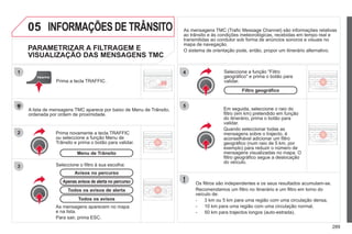 289
05
2
1
3
4
5
INFORMAÇÕES DE TRÂNSITO
PARAMETRIZAR A FILTRAGEM E
VISUALIZAÇÃO DAS MENSAGENS TMC
Em seguida, seleccione o raio do
filtro (em km) pretendido em função
do itinerário, prima o botão para
validar.
Quando seleccionar todas as
mensagens sobre o trajecto, é
aconselhável adicionar um filtro
geográfico (num raio de 5 km, por
exemplo) para reduzir o número de
mensagens visualizadas no mapa. O
filtro geográfico segue a deslocação
do veículo.
Os filtros são independentes e os seus resultados acumulam-se.
Recomendamos um filtro no itinerário e um filtro em torno do
veículo de:
- 3 km ou 5 km para uma região com uma circulação densa,
- 10 km para uma região com uma circulação normal,
- 50 km para trajectos longos (auto-estrada).
Prima novamente a tecla TRAFFIC
ou seleccione a função Menu de
Trânsito e prima o botão para validar.
Prima a tecla TRAFFIC.
As mensagens TMC (Trafic Message Channel) são informações relativas
ao trânsito e às condições meteorológicas, recebidas em tempo real e
transmitidas ao condutor sob forma de anúncios sonoros e visuais no
mapa de navegação.
O sistema de orientação pode, então, propor um itinerário alternativo.
Seleccione a função "Filtro
geográfico" e prima o botão para
validar.
Avisos no percurso
A lista de mensagens TMC aparece por baixo de Menu de Trânsito,
ordenada por ordem de proximidade.
Apenas avisos de alerta no percurso
Menu de Trânsito
Seleccione o filtro à sua escolha:
Todos os avisos de alerta
Todos os avisos
As mensagens aparecem no mapa
e na lista.
Para sair, prima ESC.
Filtro geográfico
 