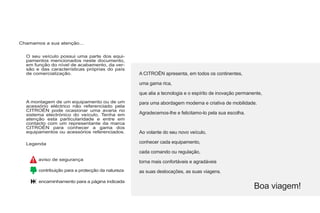 O seu veículo possui uma parte dos equi-
pamentos mencionados neste documento,
em função do nível de acabamento, da ver-
são e das características próprias do país
de comercialização.
A montagem de um equipamento ou de um
acessório eléctrico não referenciado pela
CITROËN pode ocasionar uma avaria no
sistema electrónico do veículo. Tenha em
atenção esta particularidade e entre em
contacto com um representante da marca
CITROËN para conhecer a gama dos
equipamentos ou acessórios referenciados.
A CITROËN apresenta, em todos os continentes,
uma gama rica,
que alia a tecnologia e o espírito de inovação permanente,
para uma abordagem moderna e criativa de mobilidade.
Agradecemos-lhe e felicitamo-lo pela sua escolha.
Boa viagem!
Chamamos a sua atenção...
Ao volante do seu novo veículo,
conhecer cada equipamento,
cada comando ou regulação,
torna mais confortáveis e agradáveis
as suas deslocações, as suas viagens.
Legenda
aviso de segurança
contribuição para a protecção da natureza
encaminhamento para a página indicada
 