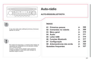 307
Auto-rádio
O seu Auto-rádio está codificado de forma a funcionar
apenas no veículo.
Por motivos de segurança, o condutor deve realizar as
operações que necessitam de uma atenção cuidada
com o veículo parado.
Quando o motor estiver parado e para conservar
a carga da bateria, o auto-rádio pode desligar-se
passados alguns minutos.
AUTO-RÁDIO/BLUETOOTH
01 Primeiros passos
02 Comandos no volante
03 Menu geral
04 Áudio
05 Leitor USB
06 Funções Bluetooth
07 Configuração
08 Arborescências dos ecrãs
Questões frequentes
p.
p.
p.
p.
p.
p.
p.
p.
p.
308
309
310
311
314
317
320
322
327
ÍNDICE
 