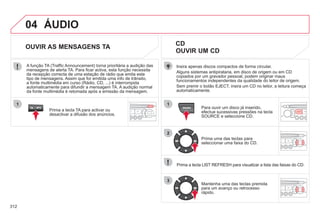 312
04
1
2
3
SOURCE
ÁUDIO
Insira apenas discos compactos de forma circular.
Alguns sistemas antipirataria, em disco de origem ou em CD
copiados por um gravador pessoal, podem originar maus
funcionamentos independentes da qualidade do leitor de origem.
Sem premir o botão EJECT, insira um CD no leitor, a leitura começa
automaticamente.
CD
OUVIR UM CD
Para ouvir um disco já inserido,
efectue sucessivas pressões na tecla
SOURCE e seleccione CD.
Prima uma das teclas para
seleccionar uma faixa do CD.
Prima a tecla LIST REFRESH para visualizar a lista das faixas do CD.
Mantenha uma das teclas premida
para um avanço ou retrocesso
rápido.
OUVIR AS MENSAGENS TA
Prima a tecla TA para activar ou
desactivar a difusão dos anúncios.
A função TA (Traffic Announcement) torna prioritária a audição das
mensagens de alerta TA. Para ficar activa, esta função necessita
da recepção correcta de uma estação de rádio que emita este
tipo de mensagens. Assim que for emitida uma info de trânsito,
a fonte multimédia em curso (Rádio, CD, ...) é interrompida
automaticamente para difundir a mensagem TA. A audição normal
da fonte multimédia é retomada após a emissão da mensagem.
 