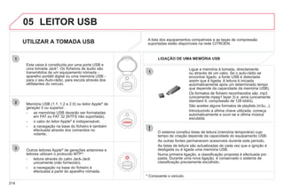 314
05
1
1
2
3
LEITOR USB
O sistema constitui listas de leitura (memória temporária) cujo
tempo de criação depende da capacidade do equipamento USB.
As outras fontes permanecem acessíveis durante este período.
As listas de leitura são actualizadas de cada vez que a ignição é
desligada ou é ligada uma memória USB.
Numa primeira ligação, a classificação proposta é efectuada por
pasta. Durante uma nova ligação, é conservado o sistema de
classificação previamente escolhido.
Ligue a memória à tomada, directamente
ou através de um cabo. Se o auto-rádio se
encontrar ligado, a fonte USB é detectada
assim que é ligada. A leitura é iniciada
automaticamente após um determinado tempo
que depende da capacidade da memória USB).
Os formatos de ficheiro reconhecidos são .mp3
(unicamente mpeg1 layer 3) e .wma (unicamente
standard 9, compressão de 128 kbit/s).
São aceites alguns formatos de playlists (m3u...).
Introduzindo a última chave utilizada, começa
automaticamente a ouvir-se a última música
escutada.
Esta caixa é constituída por uma porta USB e
uma tomada Jack*. Os ficheiros de áudio são
transmitidos de um equipamento nómada -
aparelho portátil digital ou uma memória USB -
para o seu Auto-rádio, para escuta através dos
altifalantes do veículo.
Memória USB (1.1, 1.2 e 2.0) ou leitor Apple®
de
geração 5 ou superior:
- as memórias USB deverão ser formatadas
em FAT ou FAT 32 (NTFS não suportada),
- o cabo do leitor Apple®
é indispensável,
®
- a navegação na base do ficheiro é também
efectuada através dos comandos no
volante,
A lista dos equipamentos compatíveis e as taxas de compressão
suportadas estão disponíveis na rede CITROËN.
q p p
UTILIZAR A TOMADA USB
LIGAÇÃO DE UMA MEMÓRIA USB
Outros leitores Apple®
de gerações anteriores e
®
leitores utilizam o protocolo MTP*:
- leitura através do cabo Jack-Jack
unicamente (não fornecido),
- a navegação na base do ficheiro é
efectuada a partir do aparelho nómada.
* Consoante o veículo.
 