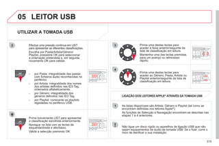 315
3
4
05
2
1
LIST
REFRESH
LIST
REFRESH
UTILIZAR A TOMADA USB
Prima brevemente LIST para apresentar
a classificação escolhida anteriormente.
Navegue na lista com as teclas de
esquerda/direita e alto/baixo.
Valide a selecção premindo OK.
As listas disponíveis são Artista, Género e Playlist (tal como se
encontram definidas nos leitores Apple®
).
®
As funções de Selecção e Navegação encontram-se descritas nas
etapas 1 a 4 anteriores.
Não ligue um disco rígido ou aparelhos de ligação USB que não
sejam equipamentos de áudio de tomada USB. Se o fizer, corre o
risco de danificar a sua instalação.
LIGAÇÃO DOS LEITORES APPLE®
ATRAVÉS DA TOMADA USB
®
Prima uma destas teclas para
aceder à faixa anterior/seguinte da
lista de classificação em leitura.
Mantenha uma das teclas premidas
para um avanço ou retrocesso
rápido.
Prima uma destas teclas para
aceder ao Género, Pasta, Artista ou
Playlist anterior/seguinte da lista de
classificação em leitura.
Efectue uma pressão contínua em LIST
para apresentar as diferentes classificações.
Escolha por Pasta/Artista/Género/
Playlist, pressione OK para seleccionar
a ordenação pretendida e, em seguida,
novamente OK para validar.
- por Pasta: integralidade das pastas
com ficheiros áudio reconhecidas no
periférico.
- por Artista: integralidade dos nomes
dos artistas definidos nas ID3 Tag,
ordenados alfabeticamente.
- por Género: integralidade dos
géneros definidos nas ID3 Tag.
- por Playlist: consoante as playlists
registadas no periférico USB.
LEITOR USB
 