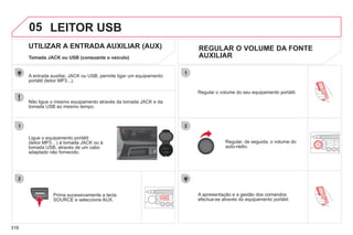 316
05
1
2
1
2
SOURCE
A apresentação e a gestão dos comandos
efectua-se através do equipamento portátil.
Regular o volume do seu equipamento portátil.
Regular, de seguida, o volume do
auto-rádio.
UTILIZAR A ENTRADA AUXILIAR (AUX) REGULAR O VOLUME DA FONTE
AUXILIAR
Tomada JACK ou USB (consoante o veículo)
Ligue o equipamento portátil
(leitor MP3…) à tomada JACK ou à
tomada USB, através de um cabo
adaptado não fornecido.
Prima sucessivamente a tecla
SOURCE e seleccione AUX.
A entrada auxiliar, JACK ou USB, permite ligar um equipamento
portátil (leitor MP3...).
LEITOR USB
Não ligue o mesmo equipamento através da tomada JACK e da
tomada USB ao mesmo tempo.
 