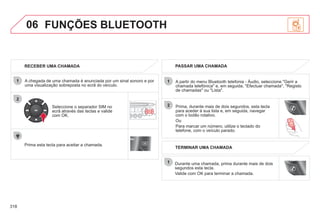 318
06
2
1
2
1
OK
RECEBER UMA CHAMADA
A chegada de uma chamada é anunciada por um sinal sonoro e por
uma visualização sobreposta no ecrã do veículo.
Seleccione o separador SIM no
ecrã através das teclas e valide
com OK.
Prima esta tecla para aceitar a chamada.
PASSAR UMA CHAMADA
A partir do menu Bluetooth telefonia - Áudio, seleccione "Gerir a
chamada telefónica" e, em seguida, "Efectuar chamada", "Registo
de chamadas" ou "Lista".
Prima, durante mais de dois segundos, esta tecla
para aceder à sua lista e, em seguida, navegar
com o botão rotativo.
Ou
Para marcar um número, utilize o teclado do
telefone, com o veículo parado.
Durante uma chamada, prima durante mais de dois
segundos esta tecla.
Valide com OK para terminar a chamada.
FUNÇÕES BLUETOOTH
TERMINAR UMA CHAMADA
 