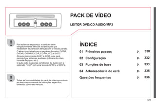 329
Por razões de segurança, o condutor deve
obrigatoriamente efectuar as operações que
necessitam de particular atenção com o veículo parado.
O leitor é compatível com os seguintes formatos: DVD-R,
DVD+R, DVD+RW, CD-R, CD-RW, VCD e SVCD.
Através das entradas AUX1 e AUX2, este pack
permite ligar sistemas auxiliares (câmara de vídeo,
consola de jogos, etc.).
O auto-rádio lê apenas os ficheiros de áudio com a
extensão ".mp3" com uma taxa de 32 KHz a 48 KHz.
Todas as funcionalidades do pack de vídeo encontram-
se descritas no manual de instruções específico,
fornecido com o seu veículo.
PACK DE VÍDEO
LEITOR DVD/CD AUDIO/MP3
01 Primeiros passos
02 Configuração
03 Funções de base
04 Arborescência do ecrã
Questões frequentes
p.
p.
p.
p.
p.
ÍNDICE
330
332
333
335
336
 