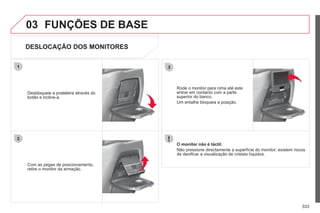 333
03
3
1
2
FUNÇÕES DE BASE
DESLOCAÇÃO DOS MONITORES
Com as pegas de posicionamento,
retire o monitor da armação.
Desbloqueie a prateleira através do
botão e incline-a.
O monitor não é táctil.
Não pressione directamente a superfície do monitor; existem riscos
de danificar a visualização de cristais líquidos.
Rode o monitor para cima até este
entrar em contacto com a parte
superior do banco.
Um entalhe bloqueia a posição.
 