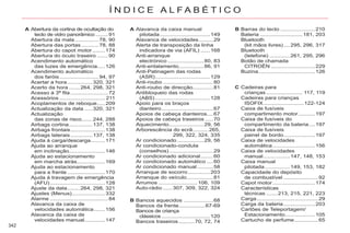 342
Í N D I C E A L F A B É T I C O
Abertura da cortina de ocultação do
tecto de vidro panorâmico ........91
Abertura da mala ...............78, 90
Abertura das portas ...........78, 88
Abertura do capot motor........
r 174
Abertura do óculo traseiro .......90
Acendimento automático
das luzes de emergência.....126
Acendimento automático
dos faróis.........................94, 97
Acertar a hora................320, 321
Acerto da hora .......264, 298, 321
Acesso à 3ª fila ........................72
Acessórios ............................. 211
Acoplamentos de reboque.....209
Actualização da data .....320, 321
Actualização
das zonas de risco.......244, 288
Airbags cortina...............137, 138
Airbags frontais......................138
Airbags laterais..............137, 138
Ajuda à carga/descarga.........171
Ajuda ao arranque
em inclinação.......................146
Ajuda ao estacionamento
em marcha atrás..................169
Ajuda ao estacionamento
para a frente ........................170
Ajuda à travagem de emergência
(AFU)...................................128
Ajuste da data........264, 298, 321
Ajustes (Menus).....................332
Alarme .....................................84
Alavanca da caixa de
velocidades automática.......156
Alavanca da caixa de
velocidades manual.............147
Alavanca da caixa manual
pilotada................................149
Alavanca de velocidades.........29
Alerta de transposição da linha
indicadora de via (AFIL) ......168
Anti-arranque
electrónico .......................80, 83
Anti-entalamento................86, 91
Anti-Patinagem das rodas
(ASR)...................................129
Anti-roubo ................................80
Anti-roubo de direcção.............81
Antibloqueio das rodas
(ABS)...................................128
Apoio para os braços
dianteiro.................................67
Apoios de cabeça dianteiros....67
Apoios de cabeça traseiros .....70
Aquecimento......................29, 56
Arborescência do ecrã..........265,
299, 322, 324, 335
Ar condicionado.................29, 56
Ar condicionado-conduta
(conselhos)............................29
Ar condicionado adicional........60
Ar condicionado automático ....60
Ar condicionado manual ..........58
Arranque de socorro..............203
Arranque do veículo.................81
Arrumos .........................106, 109
Auto-rádio ......307, 309, 322, 324
Barras do tecto ......................210
Bateria ...........................181, 203
Bluetooth
(kit mãos livres)....295, 296, 317
Bluetooth
(telefone) .............261, 295, 296
Botão de chamada
CITROËN ............................229
Buzina....................................126
A A B
Cadeiras para
crianças ....................... 117, 119
Cadeiras para crianças
ISOFIX..........................122-124
Caixa de fusíveis
compartimento motor...........197
Caixa de fusíveis do
compartimento da bateria....197
Caixa de fusíveis
painel de bordo....................197
Caixa de velocidades
automática...........................156
Caixa de velocidades
manual.................147, 148, 153
Caixa manual
pilotada................149, 153, 182
Capacidade do depósito
de combustível ......................92
Capot motor...........................
r 174
Características
técnicas .......213, 215, 221, 223
Carga.......................................29
Carga da bateria....................203
Cartões de Teleportagem/
Estacionamento...................105
Cartucho de perfume...............65
C
Bancos aquecidos ...................68
Bancos da frente.................67-69
Bancos de criança
clássicos...............................120
Bancos traseiros..........70, 72, 74
B
 