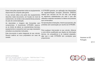 07-11
Estas instruções apresentam todos os equipamentos
disponíveis em conjunto pela gama.
O seu veículo utiliza uma parte dos equipamentos
descritos neste documento, em função do nível de
acabamento, da versão e das características próprias
do país de comercialização.
As descrições e imagens são fornecidas sem
compromisso. A Automóveis CITROËN reserva-
se ao direito de alterar as características técnicas,
equipamentos e acessórios sem que seja necessário
actualizar as presentes instruções.
Este documento é parte integrante do seu veículo.
Deverá cedê-lo ao novo proprietário em caso de
cessão.
A CITROËN garante, por aplicação das disposições
da regulamentação europeia (Directiva 2000/53)
relativa aos veículos em fim de vida, que atinge
os objectivos estabelecidos por esta e que são
utilizados materiais reciclados no fabrico de produtos
que comercializa.
As reproduções e traduções, mesmo que parciais, são
proibidas sem autorização por escrito da CITROËN.
Impresso na UE
Portugais
Para qualquer intervenção no seu veículo, dirija-se
a uma oficina qualificada que dispõe da informação
técnica, da competência e do material adaptado,
algo que a rede CITROËN tem condições para
proporcionar.
 
