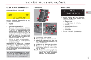 II
45
E C R Ã S M U L T I F U N Ç Õ E S
ECRÃ MONOCROMÁTICO A
Apresentação no ecrã
O ecrã permite apresentar as se-
guintes informações:
- a hora,
- a data,
- a temperatura exterior,
Quando a temperatura exterior
se encontra compreendida entre
+3 °C e -3 °C, a apresentação da
temperatura acende-se de for-
ma intermitente (risco de gelo). A
temperatura exterior visualizada
pode ser superior à temperatura
real quando o veículo se encon-
trar estacionado ao sol.
- a fonte de áudio em execução,
- o computador de bordo (ver no
fim do capítulo).
Mensagens de alerta (ex: "Sistema
antipoluição com defeito") ou de in-
formação (ex: "Mala aberta") podem
ser apresentadas temporariamente.
Estas podem ser eliminadas através
da tecla "ESC".
A. Acesso ao "Menu geral".
B. Navegação nos menus do ecrã
C. Validação da selecção nos me-
nus da função escolhida ou do
valor modificado
D. Abandono da operação em curso.
E. Selecção do tipo de informação
(data, auto-rádio-CD e computa-
dor de bordo).
B ou F. Nos menus, navegação, es-
colha da activação/desacti-
vação das suas funções e
escolha das regulações.
Prima a tecla A e, em seguida,
através de B, terá acesso aos
seguintes menus:
- Rádio-CDs
- configuração do veículo,
- opções
- regulações do ecrã,
- idiomas,
- unidades
Prima a tecla C para validar.
Comandos Menu Geral
Por motivos de segurança, a confi-
guração do ecrãs multifunções pelo
condutor deverá ser efectuada impe-
rativamente com o veículo parado.
 