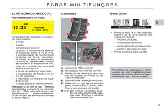 II
47
E C R Ã S M U L T I F U N Ç Õ E S
ECRÃ MONOCROMÁTICO C Menu Geral
Apresentações no ecrã
Comandos
O ecrã permite visualizar as seguin-
tes informações:
- a hora,
- a data,
- temperatura exterior
Quando a temperatura exterior
se encontrar entre +3 °C et -3 °C,
a apresentação da temperatura
funciona de forma intermiten-
te (risco de gelo). A temperatu-
ra exterior apresentada poderá
ser superior à temperatura real,
quando o veículo se encontrar
estacionado ao sol.
- a fonte de áudio em execução.
- o computador de bordo (ver no
fim do capítulo),
- o resultado da medição de lugar
disponível,
- a ajuda gráfica ao estacionamento.
Mensagens de alerta (ex: "Sistema
antipoluição avariado") ou informa-
ção (ex: "Mala aberta") podem ser
apresentadas temporariamente.
Estas podem ser eliminadas através
da tecla "ESC".
Por motivos de segurança, a confi-
guração do ecrã multifunções pelo
condutor deverá ser efectuada impe-
rativamente com o veículo parado.
A. Acesso ao "Menu geral"
B. Navegação nos menus do ecrã
C. Validação da selecção nos me-
nus da função escolhida ou do
valor modificado
D. Abandono da operação em curso
E. Selecção do tipo de informação
(data, auto-rádio-CD/áudio, tele-
fone e computador de bordo).
B ou F. Nos menus, navegação, esco-
lha da activação/desactivação
das suas funções e escolha
das suas regulações.
Prima a tecla A e, em seguida,
através de B, terá acesso aos
seguintes menus:
- funções de áudio,
- computador de bordo,
- personalização-configuração,
- telefone (kit mãos-livres).
Prima a tecla C para validar.
 