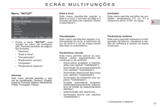II
51
E C R Ã S M U L T I F U N Ç Õ E S
Menu "SETUP"
Prima a tecla "SETUP" para
aceder ao menu de configura-
ção. Permite escolher as seguin-
tes funções:
- "Idiomas",
- "Data e hora",
- "Visualização",
- "Parâmetros veículo",
- "Unidades",
- "Parâmetros sistema".
Idiomas
Este menu permite escolher o idio-
ma de visualização: Deutsch, English,
Espanol, Français, Italiano, Nederlands,
Polski, Português, Türkçe*.
* Consoante o destino.
Data e hora
Este menu permite-lhe regular a
data e a hora, o formato da data e o
formato da hora (ver capítulo "Áudio
e telemática").
Visualização
Este menu permite-lhe regular a lu-
minosidade do ecrã, a harmonia de
cor do ecrã e a cor do mapa (modo
dia/noite ou automático).
Parâmetros veículo
Este menu permite activar ou neu-
tralizar certos equipamentos de
condução e de conforto:
- limpa-vidros acoplado à marcha-
atrás (ver capítulo "Visibilidade"),
- iluminação de acompanhamento
(ver capítulo "Visibilidade"),
- iluminação direccional das luzes
(ver capítulo "Visibilidade"),
- iluminação de ambiente (ver ca-
pítulo "Visibilidade"),
- funções automáticas (engrena-
mento/desengrenamento automá-
tico) do travão de estacionamento
eléctrico*,
- selectividade das aberturas,
- iluminação diurna (ver capítulo
"Visibilidade").
Unidades
Este menu permite escolher as uni-
dades: temperatura (°C ou °F) e
consumos (km/l, l/100, ou mpg).
Parâmetros sistema
Este menu permite restaurar a confi-
guração de fábrica, visualizar a ver-
são do software e activar os textos
contínuos.
 