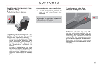 III
71
C O N F O R T O
BANCOS DE SEGUNDA FILA
(C4 PICASSO)
Rebatimento do banco
Cada banco é rebatível sobre a su-
perfície inferior, o que lhe permite
flexibilizar o volume do veículo.
Puxe com força a correia C para
cima, conforme indicado pela
seta vermelha, para libertar o
banco; mantenha-a puxada até
ao rebatimento completo do
banco.
Empurre ligeiramente as cos-
tas do banco para a frente para
que as mesmas se inclinem e se
dobrem sobre o assento. O con-
junto do banco baixa-se sobre o
piso.
Colocação dos bancos direitos
Levante as costas e empurre-as
para trás até estas ficarem blo-
queadas.
Vigie todas as operações em bancos
efectuadas por crianças.
Prateleira por trás dos
bancos de segunda fila
Prateleiras, situadas na parte infe-
rior dos bancos da segunda fila, as-
seguram o fecho do fundo da mala.
Estas seguem automaticamente os
movimentos dos bancos (exemplos:
regulação longitudinal, rebatimento).
Sob estas prateleiras, encontra-se
disponível um compartimento de ar-
rumação.
 