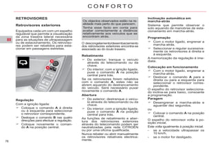 III
76
C O N F O R T O
RETROVISORES
Retrovisores exteriores
Equipados cada um com um espelho
regulável que permite a visualização
da zona traseira lateral necessária
para as situações de ultrapassagem
ou de estacionamento. Os retroviso-
res podem ser rebatidos para esta-
cionar em passagens estreitas.
Regulação
Com a ignição ligada:
Coloque o comando A à direita
ou à esquerda para seleccionar
o retrovisor correspondente.
Desloque o comando B nas quatro
direcções para efectuar a regulação.
Coloque novamente o coman-
do A na posição central.
Os objectos observados estão na re-
alidade mais perto do que parecem.
Tenha esse facto em conta para
avaliar correctamente a distância
relativamente aos veículos que se
encontram atrás.
Rebatimento
Do exterior; tranque o veículo
através do telecomando ou da
chave.
Do interior; com a ignição ligada,
puxe o comando A na posição
central para trás.
Se os retrovisores forem rebatidos
com o comando A, estes não se
abrem aquando do destrancamento
do veículo. Será necessário puxar
novamente o comando A.
Abertura
Do exterior; destranque o veícu-
lo através do telecomando ou da
chave.
Do interior; com a ignição ligada,
puxe o comando A na posição
central para trás.
As funções de rebatimento e aber-
tura dos retrovisores exteriores
através do telecomando podem ser
neutralizadas pela rede CITROËN
ou por uma oficina qualificada.
Nunca rebater ou abrir manualmente
os retrovisores rebatíveis electrica-
mente.
Inclinação automática em
marcha-atrás
Sistema que permite observar o
solo aquando de manobras de esta-
cionamento em marcha-atrás.
Programação
Com o motor ligado, engrenar a
marcha-atrás.
Seleccionar e regular sucessiva-
mente os retrovisores à direita e
à esquerda.
A memorização da regulação é ime-
diata.
Paragem
Desengrenar a marcha-atrás e
aguardar dez segundos.
ou
Colocar o comando A na posição
central.
O espelho do retrovisor volta à po-
sição inicial.
Este volta igualmente à posição inicial:
- se a velocidade ultrapassar os
10 km/h,
- se o motor for desligado.
Colocação em funcionamento
Com o motor ligado, engrenar a
marcha-atrás.
Deslocar o comando A para a
direita ou para a esquerda para
seleccionar o retrovisor corres-
pondente.
O espelho do retrovisor selecciona-
do inclina-se para baixo, consoante
a programação.
O descongelamento/desembaciamento
dos retrovisores exteriores encontra-se
associado ao do óculo traseiro.
 