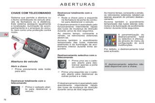 IV
78
A B E R T U R A S
CHAVE COM TELECOMANDO
Sistema que permite a abertura ou
o fecho centralizado do veículo atra-
vés da fechadura ou à distância.
Este sistema assegura igualmente
a localização, iluminação de acom-
panhamento e o arranque do veícu-
lo, bem como uma protecção contra
roubo.
Abertura do veículo
Destrancar totalmente com o
telecomando
Abrir a chave
Prima previamente este botão
para abrir.
Prima o cadeado aber-
to para destrancar o
veículo.
Destrancar totalmente com a
chave
Rode a chave para a esquerda
na fechadura da porta do condu-
tor para destrancar o veículo.
O destrancamento é assinalado pelo
funcionamento intermitente rápido
das luzes de mudança de direcção
durante cerca de dois segundos.
Ao mesmo tempo, consoante a
versão, os retrovisores exteriores
abrem-se.
Acciona também o acendimento
temporizado das luzes materiais
exteriores e da iluminação de aco-
lhimento interior durante trinta se-
gundos.
Destrancamento selectivo com o
telecomando
Prima uma vez o cade-
ado aberto para des-
trancar apenas a porta
do condutor.
Ao mesmo tempo, consoante a versão,
os retrovisores exteriores rebatem-se
apenas aquando do primeiro destran-
camento.
Acciona também o acendimento
temporizado das luzes laterais exte-
riores e da iluminação de acolhimento
interior durante trinta segundos.
A parametrização do
destrancamento total
ou selectivo é efectua-
da através do menu de
configuração do ecrã
multifunções.
Por defeito, o destrancamento total
está activado.
O destrancamento é assinalado pelo
acendimento intermitente rápido
das luzes de mudança de direcção
durante cerca de dois segundos.
O destrancamento selectivo não
está disponível com a chave.
Prima uma segunda vez o cade-
ado aberto para destrancar as
outras portas e a mala.
 
