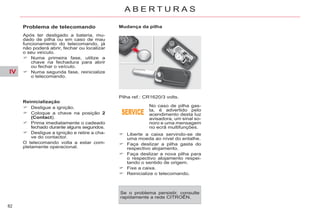 IV
82
A B E R T U R A S
Problema de telecomando
Após ter desligado a bateria, mu-
dado de pilha ou em caso de mau
funcionamento do telecomando, já
não poderá abrir, fechar ou localizar
o seu veículo.
Numa primeira fase, utilize a
chave na fechadura para abrir
ou fechar o veículo.
Numa segunda fase, reinicialize
o telecomando.
Reinicialização
Desligue a ignição.
Coloque a chave na posição 2
(Contact).
Prima imediatamente o cadeado
fechado durante alguns segundos.
Desligue a ignição e retire a cha-
ve do contactor.
O telecomando volta a estar com-
pletamente operacional.
Pilha ref.: CR1620/3 volts.
No caso de pilha gas-
ta, é advertido pelo
acendimento desta luz
avisadora, um sinal so-
noro e uma mensagem
no ecrã multifunções.
Liberte a caixa servindo-se de
uma moeda ao nível do entalhe.
Faça deslizar a pilha gasta do
respectivo alojamento.
Faça deslizar a nova pilha para
o respectivo alojamento respei-
tando o sentido de origem.
Fixe a caixa.
Reinicialize o telecomando.
Mudança da pilha
Se o problema persistir, consulte
rapidamente a rede CITROËN.
 