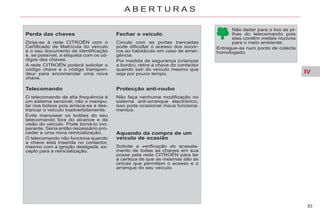 IV
83
A B E R T U R A S
Perda das chaves
Dirija-se à rede CITROËN com o
Certificado de Matrícula do veículo
e o seu documento de identificação
e, se possível, a etiqueta com os có-
digos das chaves.
A rede CITROËN poderá solicitar o
código chave e o código transpon-
deur para encomendar uma nova
chave.
Telecomando
O telecomando de alta frequência é
um sistema sensível; não o manipu-
lar nos bolsos pois arrisca-se a des-
trancar o veículo inadvertidamente.
Evite manusear os botões do seu
telecomando fora do alcance e da
visão do veículo. Pode torná-lo ino-
perante. Seria então necessário pro-
ceder a uma nova reinicialização.
O telecomando não funciona quando
a chave está inserida no contactor,
mesmo com a ignição desligada, ex-
cepto para a reinicialização.
Fechar o veículo
Circule com as portas trancadas
pode dificultar o acesso dos socor-
ros ao habitáculo em caso de emer-
gência.
Por medida de segurança (crianças
a bordo), retire a chave do contactor
quando sair do veículo mesmo que
seja por pouco tempo.
Protecção anti-roubo
Não faça nenhuma modificação no
sistema anti-arranque electrónico,
isso pode ocasionar maus funciona-
mentos.
Aquando da compra de um
veículo de ocasião
Solicite a verificação do acasala-
mento de todas as chaves em sua
posse pela rede CITROËN para ter
a certeza de que as mesmas são as
únicas que permitem o acesso e o
arranque do seu veículo.
Não deitar para o lixo as pi-
lhas do telecomando pois
elas contêm metais nocivos
para o meio ambiente.
Entregue-as num ponto de colecta
homologado.
 