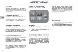 IV
84
A B E R T U R A S
ALARME
Sistema de protecção e de dissua-
são contra o roubo e a intrusão. O
alarme assegura os seguintes tipos
de vigilância:
- Vigilância perimétrica
O sistema controla a abertura do veí-
culo.
O alarme dispara se alguém tentar
abrir uma porta, a mala, o capot...
- Vigilância volumétrica
O sistema controla a variação de
volume no habitáculo.
O alarme dispara se alguém quebrar
um vidro, entrar no habitáculo ou se
movimentar no interior do veículo.
Função de autoprotecção
O sistema controla a neutralização
dos seus componentes.
O alarme dispara se a bateria, o coman-
do central ou os fios da sirene forem
desligados ou sofrerem danos.
Fecho do veículo com
sistema de alarme total
Activação
Desligue a ignição e saia do veí-
culo.
Prima o botão de trancagem do
telecomando.
Neutralização
Prima o botão de destrancagem
do telecomando.
O sistema de alarme é neutralizado:
a luz avisadora do botão apaga-se.
Se um trinco (porta, mala...) esti-
ver mal fechado, o veículo não está
trancado, mas a vigilância perimé-
trica activa-se após um intervalo de
45 segundos ao mesmo tempo que
a vigilância volumétrica.
O sistema de vigilância está activo;
a luz avisadora do botão funciona de
forma intermitente a cada segundo.
Após premir o botão de trancagem
do telecomando, a vigilância peri-
métrica é activada após um inter-
valo de 5 segundos e a vigilância
volumétrica, após um intervalo de
45 segundos.
Para realizar qualquer intervenção
no sistema de alarme, consultar a
rede CITROËN ou uma [oficina qua-
lificada].
 
