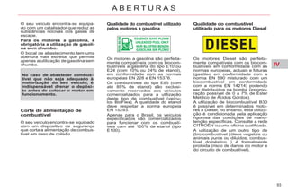 IV
93
A B E R T U R A S
O seu veículo encontra-se equipa-
do com um catalisador que reduz as
substâncias nocivas dos gases de
escape.
Para os motores a gasolina, é
obrigatória a utilização de gasoli-
na sem chumbo.
O bocal de abastecimento tem uma
abertura mais estreita, que permite
apenas a utilização de gasolina sem
chumbo.
No caso de abastecer combus-
tível que não seja adequado à
motorização do seu veículo, é
indispensável drenar o depósi-
to antes de colocar o motor em
funcionamento.
Qualidade do combustível utilizado
pelos motores a gasolina
Qualidade do combustível
utilizado para os motores Diesel
Corte de alimentação de
combustível
O seu veículo encontra-se equipado
com um dispositivo de segurança
que corta a alimentação de combus-
tível em caso de colisão.
Os motores a gasolina são perfeita-
mente compatíveis com os biocom-
bustíveis a gasolina do tipo E10 ou
E24 (com 10% ou 24% de etanol),
em conformidade com as normas
europeias EN 228 e EN 15376.
Os combustíveis do tipo E85 (com
até 85% de etanol) são exclusi-
vamente reservados aos veículos
comercializados para a utilização
deste tipo de combustível (veícu-
los BioFlex). A qualidade do etanol
deve respeitar a norma europeia
EN 15293.
Apenas para o Brasil, os veículos
especificados são comercializados
para funcionar com os combustí-
veis com até 100% de etanol (tipo
E100).
Os motores Diesel são perfeita-
mente compatíveis com os biocom-
bustíveis em conformidade com as
normas europeias, actuais e futuras
(gasóleo em conformidade com a
norma EN 590 misturado com um
biocombustível em conformidade
com a norma EN 14214) podendo
ser distribuídos na bomba (incorpo-
ração possível de 0 a 7% de Éster
Metílico de Ácidos Gordos).
A utilização de biocombustível B30
é possível em determinados moto-
res a Diesel; no entanto, esta utiliza-
ção é condicionada pela aplicação
rigorosa das condições de manu-
tenção específicas. Consulte a rede
CITROËN ou uma oficina qualificada.
A utilização de um outro tipo de
(bio)combustível (óleos vegetais ou
animais puros ou diluídos, combus-
tível doméstico...) é formalmente
proibida (risco de danos do motor e
do circuito de combustível).
 