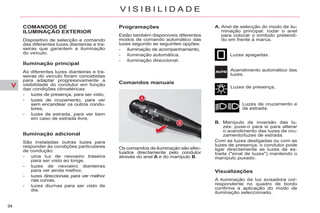 V
94
V I S I B I L I D A D E
COMANDOS DE
ILUMINAÇÃO EXTERIOR
Dispositivo de selecção e comando
das diferentes luzes dianteiras e tra-
seiras que garantem a iluminação
do veículo.
Iluminação principal
As diferentes luzes dianteiras e tra-
seiras do veículo foram concebidas
para adaptar progressivamente a
visibilidade do condutor em função
das condições climatéricas:
- luzes de presença, para ser visto,
- luzes de cruzamento, para ver
sem encandear os outros condu-
tores,
- luzes de estrada, para ver bem
em caso de estrada livre,
Iluminação adicional
São instaladas outras luzes para
responder às condições particulares
de condução:
- uma luz de nevoeiro traseira
para ser visto ao longe,
- luzes de nevoeiro dianteiras
para ver ainda melhor,
- luzes direccionais para ver melhor
nas curvas,
- luzes diurnas para ser visto de
dia.
Programações
Estão também disponíveis diferentes
modos de comando automático das
luzes segundo as seguintes opções:
- iluminação de acompanhamento,
- iluminação automática,
- iluminação direccional.
Comandos manuais
Luzes apagadas.
Acendimento automático das
luzes.
Luzes de presença,
Luzes de cruzamento e
de estrada.
B. Manípulo de inversão das lu-
zes: puxe-o para si para alterar
o acendimento das luzes de cru-
zamento/luzes de estrada.
Com as luzes desligadas ou com as
luzes de presença, o condutor pode
ligar directamente as luzes de es-
trada ("sinal de luzes") mantendo o
manípulo puxado.
Visualizações
A iluminação da luz avisadora cor-
respondente no quadro de bordo
confirma a aplicação do modo de
iluminação seleccionado.
Os comandos de iluminação são efec-
tuados directamente pelo condutor
através do anel A e do manípulo B.
A. Anel de selecção do modo de ilu-
minação principal: rodar o anel
para colocar o símbolo pretendi-
do em frente à marca.
 