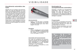 V
97
V I S I B I L I D A D E
Acendimento automático das
luzes
Através de um sensor de luminosi-
dade, em caso de detecção de uma
fraca luminosidade externa, as luzes
da chapa de matrícula, de presença
e de cruzamento acendem-se auto-
maticamente, sem acção do condu-
tor. Podem, igualmente, acender-se
em caso de detecção de chuva, em
simultâneo com o funcionamento
automático do limpa-vidros dianteiro.
Assim que a luminosidade se tornar
suficiente ou após desligar os limpa-
vidros, as luzes apagam-se automa-
ticamente.
Accionamento
Rode o anel A para a posição
"AUTO". A activação da função
é acompanhada por uma men-
sagem no ecrã.
Paragem
Rode o anel A para outra posição
que não "AUTO". A desactivação
da função é acompanhada por
uma mensagem no ecrã.
Anomalia de funcionamento
Em caso de problema de funciona-
mento do sensor de luminosidade, as
luzes acendem-se e é apresentada
uma mensagem no ecrã, acompa-
nhada por um sinal sonoro.
Consulte a rede CITROËN ou uma
oficina qualificada.
Iluminação de
acompanhamento automática
Quando a função de acendimento
automático das luzes estiver ac-
tivada, em caso de fraca lumino-
sidade, as luzes de presença, de
cruzamento e da chapa de matrícu-
la acendem-se automaticamente ao
desligar a ignição.
Em condições de nevoeiro ou
neve, o sensor de luminosidade
pode detectar uma luz suficiente.
As luzes não se acenderão auto-
maticamente.
Não tape o sensor de luminosida-
de, acoplado ao sensor de chuva e
situado a meio do pára-brisas por
trás do retrovisor interior; as fun-
ções associadas deixarão de ser
comandadas.
Programação
A activação e a duração da ilumina-
ção de acompanhamento são pa-
rametrizáveis através do menu de
configuração do veículo.
Para um veículo equipado com ecrã
monocromático A, a duração per-
manece fixa.
 