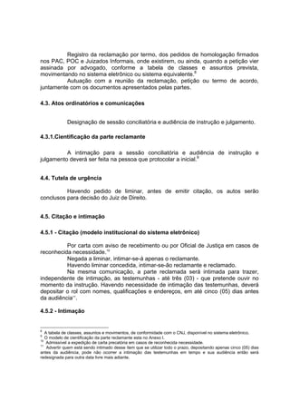 Registro da reclamação por termo, dos pedidos de homologação firmados
nos PAC, POC e Juizados Informais, onde existirem, ou ainda, quando a petição vier
assinada por advogado, conforme a tabela de classes e assuntos prevista,
movimentando no sistema eletrônico ou sistema equivalente.8
Autuação com a reunião da reclamação, petição ou termo de acordo,
juntamente com os documentos apresentados pelas partes.
4.3. Atos ordinatórios e comunicações
Designação de sessão conciliatória e audiência de instrução e julgamento.
4.3.1.Cientificação da parte reclamante
A intimação para a sessão conciliatória e audiência de instrução e
julgamento deverá ser feita na pessoa que protocolar a inicial.9
4.4. Tutela de urgência
Havendo pedido de liminar, antes de emitir citação, os autos serão
conclusos para decisão do Juiz de Direito.
4.5. Citação e intimação
4.5.1 - Citação (modelo institucional do sistema eletrônico)
Por carta com aviso de recebimento ou por Oficial de Justiça em casos de
reconhecida necessidade.10
Negada a liminar, intimar-se-á apenas o reclamante.
Havendo liminar concedida, intimar-se-ão reclamante e reclamado.
Na mesma comunicação, a parte reclamada será intimada para trazer,
independente de intimação, as testemunhas - até três (03) - que pretende ouvir no
momento da instrução. Havendo necessidade de intimação das testemunhas, deverá
depositar o rol com nomes, qualificações e endereços, em até cinco (05) dias antes
da audiência11
.
4.5.2 - Intimação
8
A tabela de classes, assuntos e movimentos, de conformidade com o CNJ, disponível no sistema eletrônico.
9
O modelo de cientificação da parte reclamante esta no Anexo I.
10
Admissível a expedição de carta precatória em casos de reconhecida necessidade.
11
Advertir quem está sendo intimado desse item que se utilizar todo o prazo, depositando apenas cinco (05) dias
antes da audiência, pode não ocorrer a intimação das testemunhas em tempo e sua audiência então será
redesignada para outra data livre mais adiante.
 