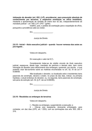 intimação do devedor (art. 652, § 4o
), providenciar, para presunção absoluta de
conhecimento por terceiros, a respectiva averbação no ofício imobiliário,
mediante a apresentação de certidão de inteiro teor do ato, independentemente de
mandado judicial – art. 659, § 4º, CPC". (grifei).
Indefiro, pois, o pedido de averbação para a expedição de ofício,
porquanto a providência cabe ao credor.
Em, ___________________.
Juiz(a) de Direito
2.8.15 - Inicial – título executivo judicial – quando houver remessa dos autos ao
juiz togado .
Vistos em despacho.
Em execução o valor de fl.(*).
Considerando tratar-se de crédito oriundo de título executivo
judicial, expeça-se, desde logo, mandado de penhora e demais atos, bem como
intimação do devedor para oferecimento dos embargos, querendo, por escrito, e que
poderão visar tão-somente sobre as matérias enumeradas no art. 52, IX da Lei nº
9.099/95
Não localizado o devedor, ou localizado este e inexistentes bens
passíveis de constrição, deverá o credor, no prazo de dez dias, indicar, na primeira
hipótese, o atual endereço do devedor, ou, na segunda, bens passíveis de constrição,
sob pena de extinção (art. 53, § 4º, da Lei 9.099/95).
Em, ___________________.
Juiz(a) de Direito
2.8.16 - Recebidos os embargos de terceiros
Vistos em despacho.
I – Recebo os embargos, suspendendo a execução; e
II - Cite-se o(a) exeqüente, doravante embargado, para
contestar, em dez dias (CPC, art. 1.053), com as cominações dos arts. 803, 285 e
319.
 