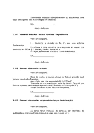 Apresentada a resposta com preliminares ou documentos, vista
ao(a) embargante, para manifestação em cinco dias.
Em, ___________________.
Juiz(a) de Direito
2.8.17 - Recebido o recurso – causas repetidas – improcedente
Vistos em despacho.
I - Mantenho a decisão de fls. (*), por seus próprios
fundamentos;
II – Cite-se a parte requerida para responder ao recurso nos
termos do art. 285-A, § 2º do Código de Processo Civil; e
III – Após, remetam-se os autos à Turma de Recursos.
Em, ___________________.
Juiz(a) de Direito
2.8.18 - Recurso adesivo não recebido
Vistos em despacho.
Deixo de receber o recurso adesivo por falta de previsão legal
perante os Juizados Especiais.
A propósito, vale citar o enunciado 88 do FONAJE:
"Não cabe recurso adesivo em sede de Juizado Especial, por
falta de expressa previsão legal (Aprovado no XV Encontro – Florianópolis/SC).
Subam os autos à Turma Recursal competente.
Em, ___________________.
Juiz(a) de Direito
2.8.19 - Recurso intempestivo (suspensão/embargos de declaração)
Vistos em despacho.
As partes foram intimadas da sentença por intermédio de
publicação na Imprensa Oficial, iniciando o prazo para recurso em *.
 