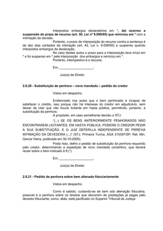 Interpostos embargos declaratórios em *, daí ocorreu a
suspensão do prazo de recurso (art. 50, Lei nº 9.099/95) que reiniciou em * com a
intimação da decisão.
Portanto, o prazo de interposição do recurso contra a sentença é
de dez dias contados da intimação (art. 42, Lei n. 9.099/95) e suspenso quando
interpostos embargos de declaração.
No caso destes autos o prazo para a interposição teve início em
* e foi suspenso em * pela interposição dos embargos e reiniciou em *.
Portanto, intempestivo é o recurso.
Em, ___________________.
Juiz(a) de Direito
2.8.20 - Substituição de penhora – novo mandado – pedido do credor
Vistos em despacho.
Evidenciado nos autos que o bem penhorado é incapaz de
satisfazer o crédito, isso porque não há interesse do credor em adjudicá-lo, sem
deixar de citar que não houve licitante em hasta pública, permitindo, portanto, a
substituição da penhora.
A propósito, em caso semelhante decidiu o STJ:
“(...) SE OS BENS ANTERIORMENTE PENHORADOS NÃO
ENCONTRAREM LICITANTES, EM HASTA PÚBLICA, PODERÁ O CREDOR PEDIR
A SUA SUBSTITUIÇÃO, E O JUIZ DEFERI-LA INDEPENDENTE DE PRRÉVIA
INTIMAÇÃO DA DEVEDORA (...)” (STJ. Primeira Turma, AGA 315397/SP, Rel. Min.
Garcia Vieira, publicada em 30-10-2000).
Posto Isso, defiro o pedido de substituição da penhora requerido
pelo credor, determinando a expedição de novo mandado constritivo, que deverá
recair sobre o bem indicado à fl.(*).
Em, ___________________.
Juiz(a) de Direito
2.8.21 - Pedido de penhora sobre bem alienado fiduciariamente
Vistos em despacho.
Como é sabido, cuidando-se de bem sob alienação fiduciária,
possível é a penhora sobre os direitos que decorrem de prestações já pagas pelo
devedor-fiduciante, como, aliás, está pacificado no Superior Tribunal de Justiça.
 