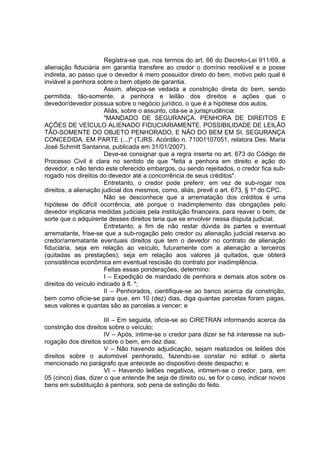Registra-se que, nos termos do art. 66 do Decreto-Lei 911/69, a
alienação fiduciária em garantia transfere ao credor o domínio resolúvel e a posse
indireta, ao passo que o devedor é mero possuidor direto do bem, motivo pelo qual é
inviável a penhora sobre o bem objeto de garantia.
Assim, afeiçoa-se vedada a constrição direta do bem, sendo
permitida, tão-somente, a penhora e leilão dos direitos e ações que o
devedor/devedor possua sobre o negócio jurídico, o que é a hipótese dos autos.
Aliás, sobre o assunto, cita-se a jurisprudência:
"MANDADO DE SEGURANÇA. PENHORA DE DIREITOS E
AÇÕES DE VEÍCULO ALIENADO FIDUCIARIAMENTE. POSSIBILIDADE DE LEILÃO
TÃO-SOMENTE DO OBJETO PENHORADO, E NÃO DO BEM EM SI. SEGURANÇA
CONCEDIDA, EM PARTE (...)" (TJRS. Acórdão n. 71001107051, relatora Des. Maria
José Schmitt Santanna, publicada em 31/01/2007).
Deve-se consignar que a regra inserta no art. 673 do Código de
Processo Civil é clara no sentido de que "feita a penhora em direito e ação do
devedor, e não tendo este oferecido embargos, ou sendo rejeitados, o credor fica sub-
rogado nos direitos do devedor até a concorrência de seus créditos".
Entretanto, o credor pode preferir, em vez de sub-rogar nos
direitos, a alienação judicial dos mesmos, como, aliás, prevê o art. 673, § 1º do CPC.
Não se desconhece que a arrematação dos créditos é uma
hipótese de difícil ocorrência, até porque o inadimplemento das obrigações pelo
devedor implicaria medidas judiciais pela instituição financeira, para reaver o bem, de
sorte que o adquirente desses direitos teria que se envolver nessa disputa judicial.
Entretanto, a fim de não restar dúvida às partes e eventual
arrematante, frise-se que a sub-rogação pelo credor ou alienação judicial reserva ao
credor/arrematante eventuais direitos que tem o devedor no contrato de alienação
fiduciária, seja em relação ao veículo, futuramente com a alienação a terceiros
(quitadas as prestações); seja em relação aos valores já quitados, que obterá
consistência econômica em eventual rescisão do contrato por inadimplência.
Feitas essas ponderações, determino:
I – Expedição de mandado de penhora e demais atos sobre os
direitos do veículo indicado à fl. *;
II – Penhorados, cientifique-se ao banco acerca da constrição,
bem como oficie-se para que, em 10 (dez) dias, diga quantas parcelas foram pagas,
seus valores e quantas são as parcelas a vencer; e
III – Em seguida, oficie-se ao CIRETRAN informando acerca da
constrição dos direitos sobre o veículo;
IV – Após, intime-se o credor para dizer se há interesse na sub-
rogação dos direitos sobre o bem, em dez dias;
V – Não havendo adjudicação, sejam realizados os leilões dos
direitos sobre o automóvel penhorado, fazendo-se constar no edital o alerta
mencionado no parágrafo que antecede ao dispositivo deste despacho; e
VI – Havendo leilões negativos, intimem-se o credor, para, em
05 (cinco) dias, dizer o que entende lhe seja de direito ou, se for o caso, indicar novos
bens em substituição à penhora, sob pena de extinção do feito.
 
