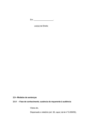 Em, ___________________.
Juiz(a) de Direito
2.9– Modelos de sentenças
2.9.1 - Fase de conhecimento. ausência do requerente à audiência
Vistos etc.
Dispensado o relatório (art. 38, caput, da lei nº 9.099/95).
 