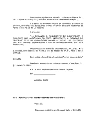 O requerente regularmente intimado, conforme certidão de fls. *,
não compareceu e tampouco justificou a ausência na audiência realizada (fls. *).
A ausência do requerente importa em contumácia e extinção do
processo, enquanto a falta do requerido conduz aos efeitos da revelia, nos termos da
norma contida no art. 20, Lei 9.099/95.
A propósito:
"(...) DEIXANDO O REQUERENTE DE COMPARECER A
QUALQUER DAS AUDIÊNCIAS DO FEITO, INARREDÁVEL A EXTINÇÃO DO
PROCESSO EX VI DA NORMA ÍNSITA NO ART. 51, INCISO I, DA LEI 9.099/95.
RECURSO PROVIDO" (Apelação Cível n. 1398 de Joinville (JE) Relator: Juiz Carlos
Adilson Silva).
POSTO ISSO, nos termos da fundamentação, JULGO EXTINTO
o processo, sem resolução de mérito, a teor do disposto no art. 51, inciso I, da Lei
9.099/95.
Sem custas e honorários advocatícios (Art. 55, caput, da Lei nº
9.099/95).
Condeno o requerente nas custas processuais, a teor do art. 51,
§ 2º da Lei nº 9.099/95.
P.R.I e, após, arquivem-se com as cautelas de praxe.
Em, _____________________.
Juiz(a) de Direito
2.9.2 - Homologação de acordo celebrado fora da audiência
Vistos etc.
Dispensado o relatório (art. 38, caput, da lei nº 9.099/95).
 