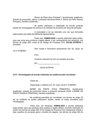 [Nome da Parte Ativa Principal ], devidamente qualificado,
através de procurador, aforou a presente demanda frente a [Nome da Parte Passiva
Principal ], também qualificado.
As partes noticiaram a celebração de acordo juntando
pedido de homologação da avença e de extinção do processo por força do pactuado.
A postulação é de ser atendida uma vez que formulada
pelas partes que estão devidamente representadas.
Posto Isso, HOMOLOGO o acordo celebrado pelas partes,
para que surta seus jurídicos e legais efeitos, e em conseqüência por sentença, nos
termos do artigo 269, inciso III do Código de Processo Civil, JULGO EXTINTO o
processo.
Sem custas e honorários advocatícios (art. 55, caput, da
Lei nº 9.099/95).
P.R.I.
Imutável, arquivem-se com as cautelas de praxe.
Em, _____________________.
Juiz(a) de Direito
2.9.3 - Homologação de acordo celebrado em audiência pelo conciliador
Vistos etc.
Dispensado o relatório (art. 38, caput, da lei nº 9.099/95).
[NOME DA PARTE ATIVA PRINCIPAL], devidamente
qualificado, através de procurador aforou a presente demanda frente a [NOME DA
PARTE PASSIVA PRINCIPAL], também qualificado.
Na audiência presidida por conciliador nos termos do artigo 22
da Lei 9.099/95 as partes celebraram acordo, sendo os autos remetidos para
homologação.
Posto Isso, por sentença, HOMOLOGO o acordo celebrado
pelas partes, para que produza seus jurídicos e legais efeitos, havendo resolução do
mérito nos termos do artigo 269, III do Código de Processo Civil, declarando extinta a
fase cognitiva do processo após o transito em julgado, nos termos do artigo 329 do
 
