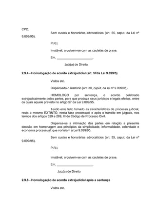 CPC.
Sem custas e honorários advocatícios (art. 55, caput, da Lei nº
9.099/95).
P.R.I.
Imutável, arquivem-se com as cautelas de praxe.
Em, _____________________.
Juiz(a) de Direito
2.9.4 - Homologação de acordo extrajudicial (art. 57da Lei 9.099/5)
Vistos etc.
Dispensado o relatório (art. 38, caput, da lei nº 9.099/95).
HOMOLOGO por sentença, o acordo celebrado
extrajudicalmente pelas partes, para que produza seus jurídicos e legais efeitos, entre
os quais aquele previsto no artigo 57 da Lei 9.099/95.
Tendo este feito tomado as características de processo judicial,
resta o mesmo EXTINTO, nesta fase processual e após o trânsito em julgado, nos
termos dos artigos 329 e 269, III do Código de Processo Civil.
Dispensa-se a intimação das partes em relação a presente
decisão em homenagem aos princípios da simplicidade, informalidade, celeridade e
economia processual, que norteiam a Lei 9.099/95.
Sem custas e honorários advocatícios (art. 55, caput, da Lei nº
9.099/95).
P.R.I.
Imutável, arquivem-se com as cautelas de praxe.
Em, _____________________.
Juiz(a) de Direito
2.9.6 - Homologação de acordo extrajudicial após a sentença
Vistos etc.
 